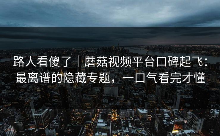 路人看傻了|蘑菇视频平台口碑起飞:最离谱的隐藏专题,一口气看完才懂 路人看傻了|蘑菇视频平台口碑起飞:最离谱的隐藏专题,一口气看完才懂