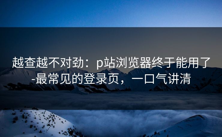 越查越不对劲：p站浏览器终于能用了-最常见的登录页，一口气讲清