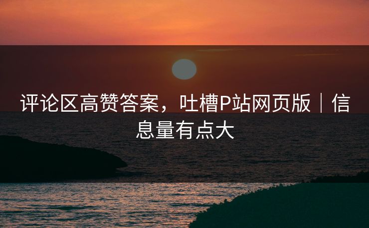评论区高赞答案,吐槽P站网页版|信息量有点大 评论区高赞答案,吐槽P站网页版|信息量有点大