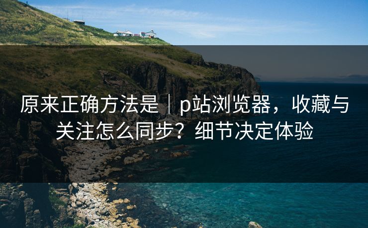 原来正确方法是|p站浏览器,收藏与关注怎么同步?细节决定体验 原来正确方法是|p站浏览器,收藏与关注怎么同步?细节决定体验