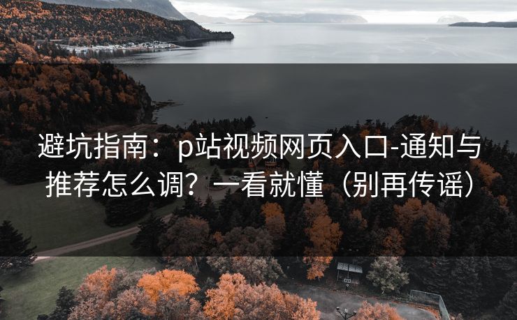 避坑指南:p站视频网页入口-通知与推荐怎么调?一看就懂(别再传谣) 避坑指南:p站视频网页入口-通知与推荐怎么调?一看就懂(别再传谣)