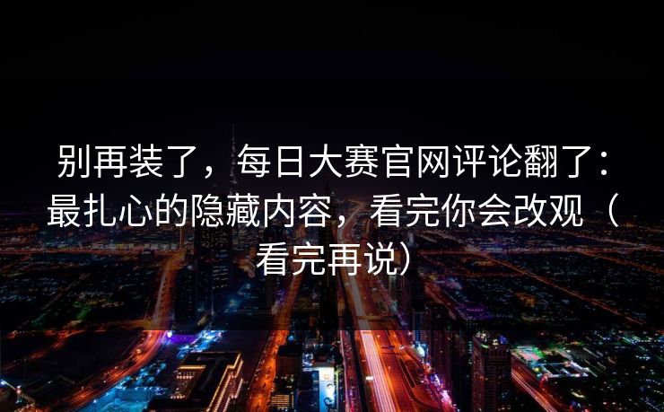 别再装了,每日大赛官网评论翻了:最扎心的隐藏内容,看完你会改观(看完再说) 别再装了,每日大赛官网评论翻了:最扎心的隐藏内容,看完你会改观(看完再说)
