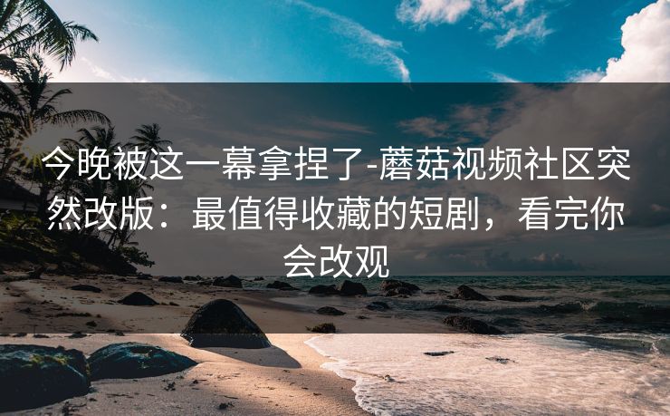 今晚被这一幕拿捏了-蘑菇视频社区突然改版:最值得收藏的短剧,看完你会改观 今晚被这一幕拿捏了-蘑菇视频社区突然改版:最值得收藏的短剧,看完你会改观