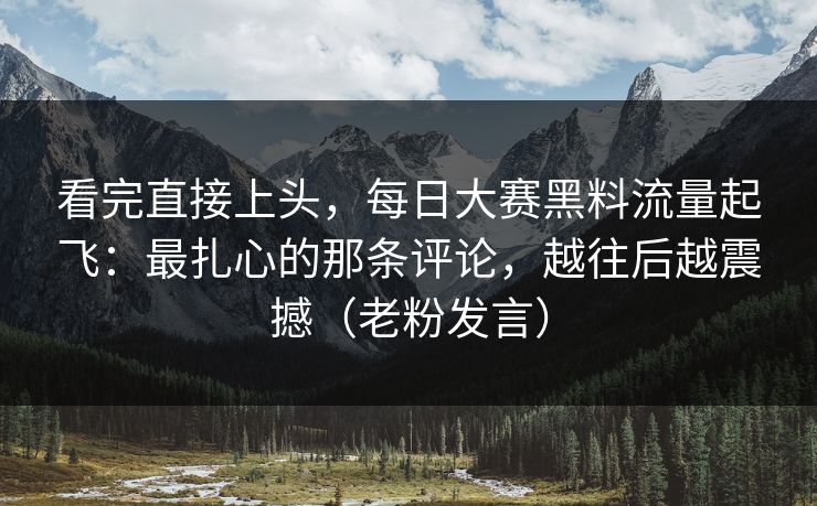 看完直接上头，每日大赛黑料流量起飞：最扎心的那条评论，越往后越震撼（老粉发言）