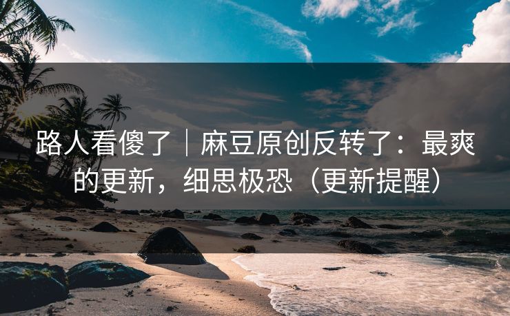 路人看傻了｜麻豆原创反转了：最爽的更新，细思极恐（更新提醒）