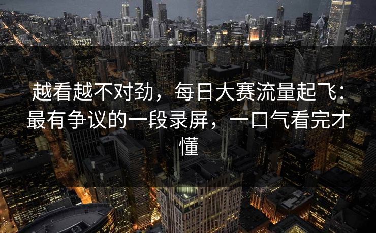 越看越不对劲,每日大赛流量起飞:最有争议的一段录屏,一口气看完才懂 越看越不对劲,每日大赛流量起飞:最有争议的一段录屏,一口气看完才懂