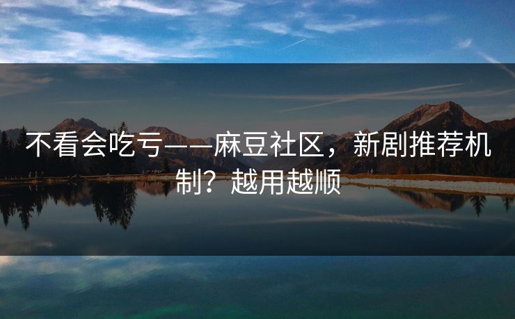 不看会吃亏——麻豆社区，新剧推荐机制？越用越顺