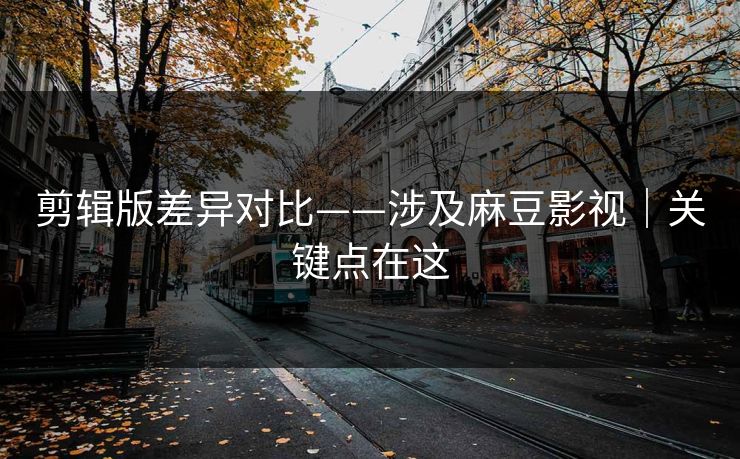 剪辑版差异对比——涉及麻豆影视|关键点在这 剪辑版差异对比——涉及麻豆影视|关键点在这