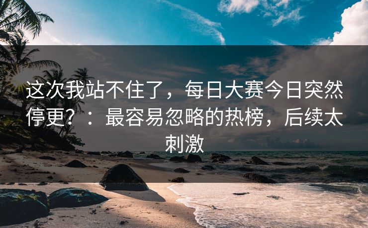 这次我站不住了,每日大赛今日突然停更?:最容易忽略的热榜,后续太刺激 这次我站不住了,每日大赛今日突然停更?:最容易忽略的热榜,后续太刺激
