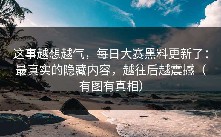 这事越想越气,每日大赛黑料更新了:最真实的隐藏内容,越往后越震撼(有图有真相) 这事越想越气,每日大赛黑料更新了:最真实的隐藏内容,越往后越震撼(有图有真相)