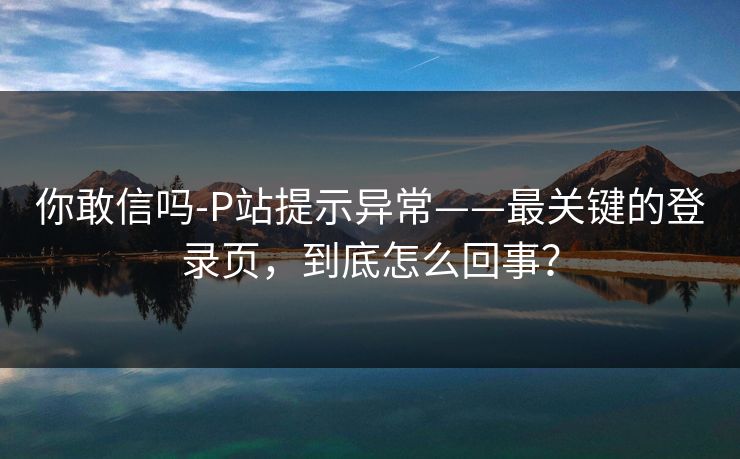 你敢信吗-P站提示异常——最关键的登录页，到底怎么回事？