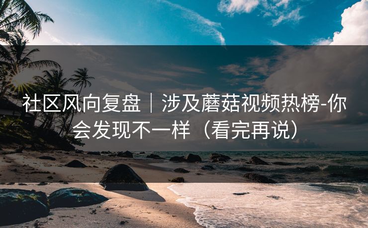 社区风向复盘|涉及蘑菇视频热榜-你会发现不一样(看完再说) 社区风向复盘|涉及蘑菇视频热榜-你会发现不一样(看完再说)