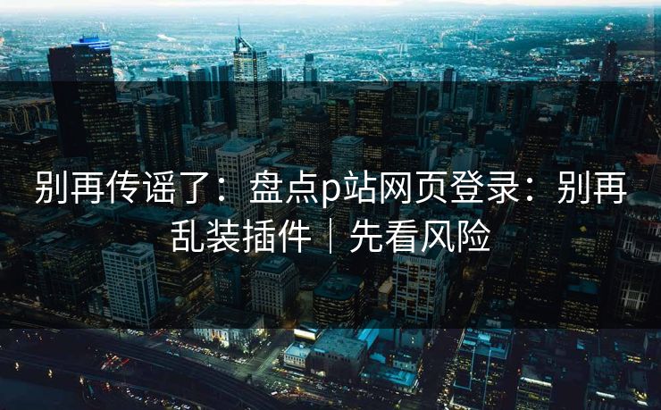 别再传谣了：盘点p站网页登录：别再乱装插件｜先看风险