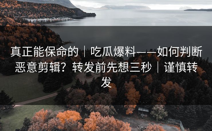 真正能保命的｜吃瓜爆料——如何判断恶意剪辑？转发前先想三秒｜谨慎转发