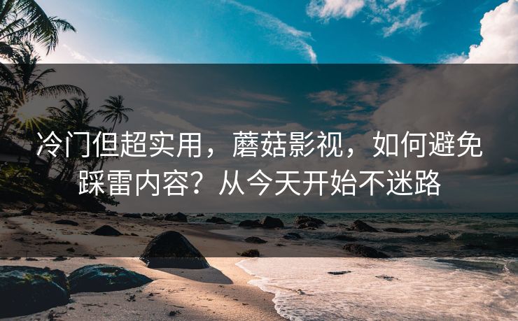 冷门但超实用，蘑菇影视，如何避免踩雷内容？从今天开始不迷路