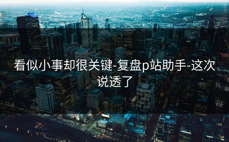 看似小事却很关键-复盘p站助手-这次说透了 看似小事却很关键-复盘p站助手-这次说透了