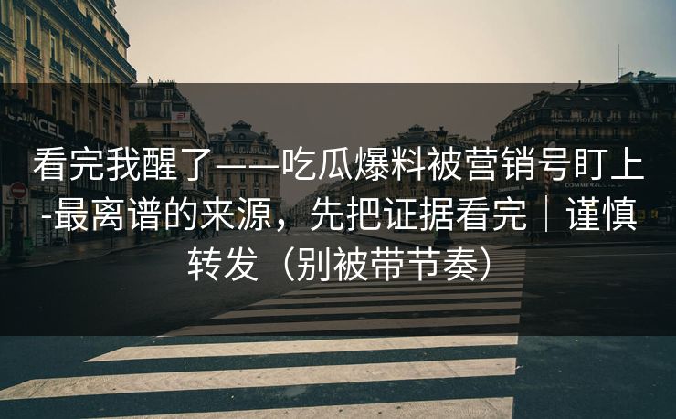 看完我醒了——吃瓜爆料被营销号盯上-最离谱的来源,先把证据看完|谨慎转发(别被带节奏) 看完我醒了——吃瓜爆料被营销号盯上-最离谱的来源,先把证据看完|谨慎转发(别被带节奏)