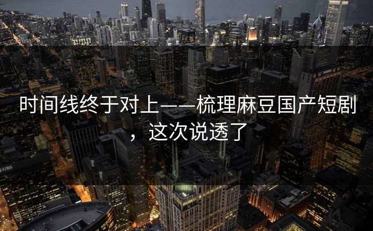 时间线终于对上——梳理麻豆国产短剧，这次说透了