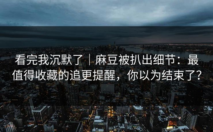 看完我沉默了｜麻豆被扒出细节：最值得收藏的追更提醒，你以为结束了？