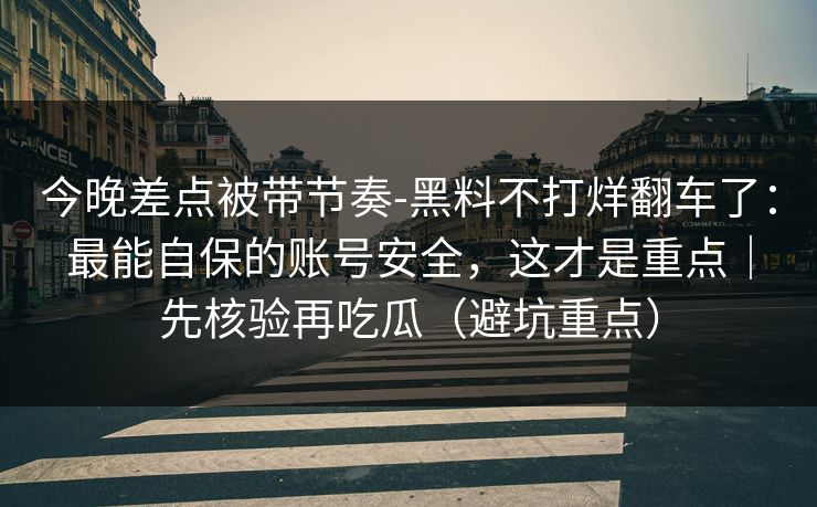 今晚差点被带节奏-黑料不打烊翻车了:最能自保的账号安全,这才是重点|先核验再吃瓜(避坑重点) 今晚差点被带节奏-黑料不打烊翻车了:最能自保的账号安全,这才是重点|先核验再吃瓜(避坑重点)