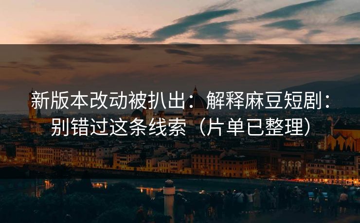 新版本改动被扒出：解释麻豆短剧：别错过这条线索（片单已整理）