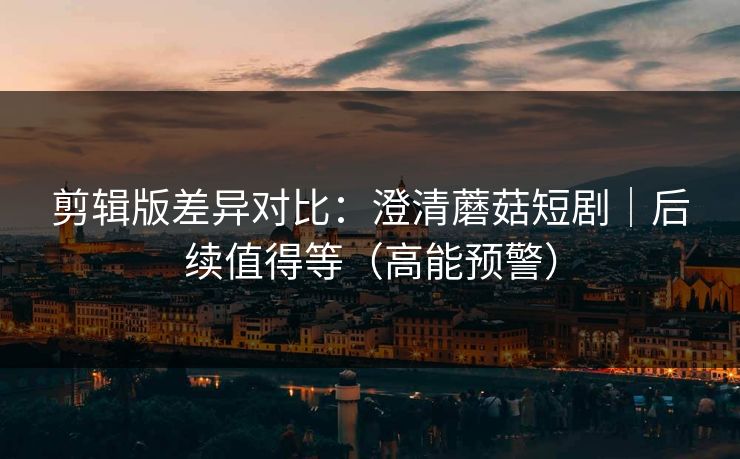 剪辑版差异对比：澄清蘑菇短剧｜后续值得等（高能预警）