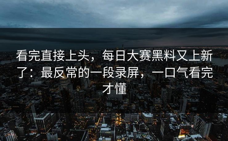 看完直接上头，每日大赛黑料又上新了：最反常的一段录屏，一口气看完才懂