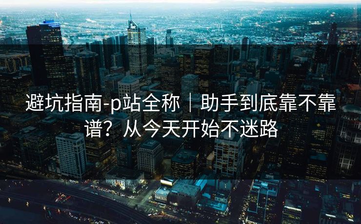 避坑指南-p站全称｜助手到底靠不靠谱？从今天开始不迷路