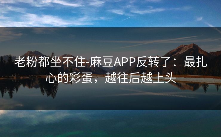老粉都坐不住-麻豆APP反转了:最扎心的彩蛋,越往后越上头 老粉都坐不住-麻豆APP反转了:最扎心的彩蛋,越往后越上头