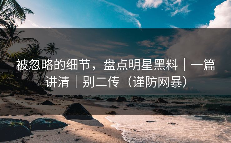 被忽略的细节，盘点明星黑料｜一篇讲清｜别二传（谨防网暴）
