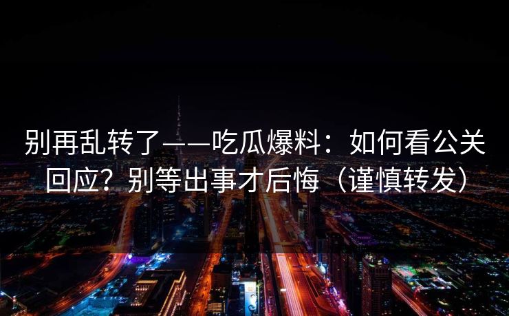 别再乱转了——吃瓜爆料:如何看公关回应?别等出事才后悔(谨慎转发) 别再乱转了——吃瓜爆料:如何看公关回应?别等出事才后悔(谨慎转发)