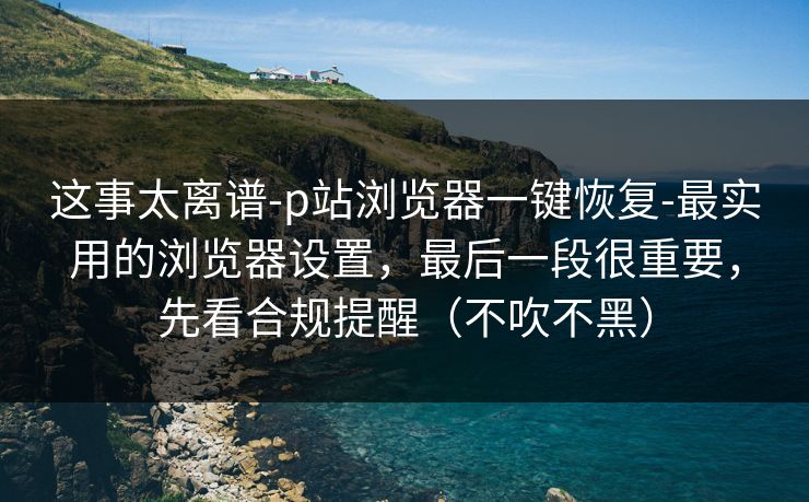 这事太离谱-p站浏览器一键恢复-最实用的浏览器设置,最后一段很重要,先看合规提醒(不吹不黑) 这事太离谱-p站浏览器一键恢复-最实用的浏览器设置,最后一段很重要,先看合规提醒(不吹不黑)