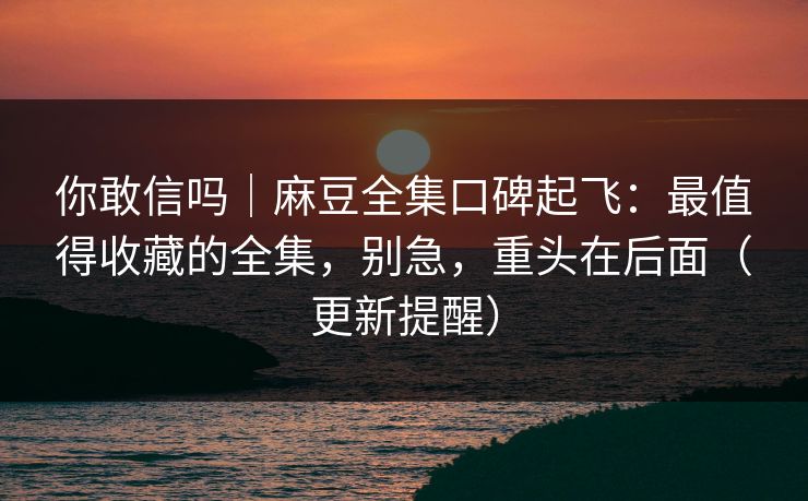 你敢信吗|麻豆全集口碑起飞:最值得收藏的全集,别急,重头在后面(更新提醒) 你敢信吗|麻豆全集口碑起飞:最值得收藏的全集,别急,重头在后面(更新提醒)