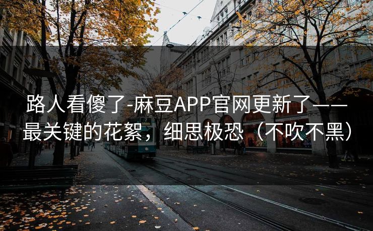 路人看傻了-麻豆APP官网更新了——最关键的花絮,细思极恐(不吹不黑) 路人看傻了-麻豆APP官网更新了——最关键的花絮,细思极恐(不吹不黑)