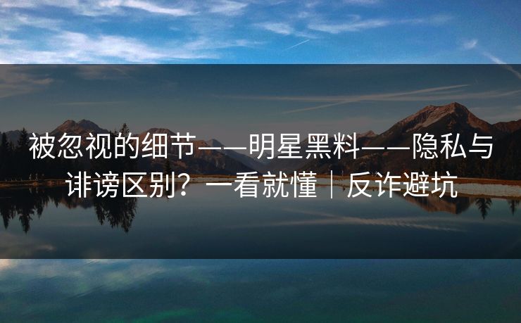 被忽视的细节——明星黑料——隐私与诽谤区别?一看就懂|反诈避坑 被忽视的细节——明星黑料——隐私与诽谤区别?一看就懂|反诈避坑