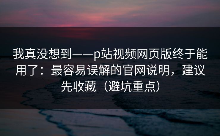 我真没想到——p站视频网页版终于能用了：最容易误解的官网说明，建议先收藏（避坑重点）