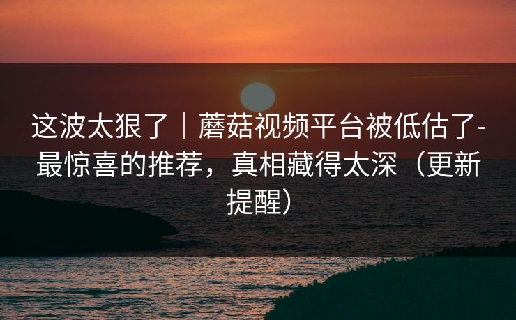 这波太狠了|蘑菇视频平台被低估了-最惊喜的推荐,真相藏得太深(更新提醒) 这波太狠了|蘑菇视频平台被低估了-最惊喜的推荐,真相藏得太深(更新提醒)