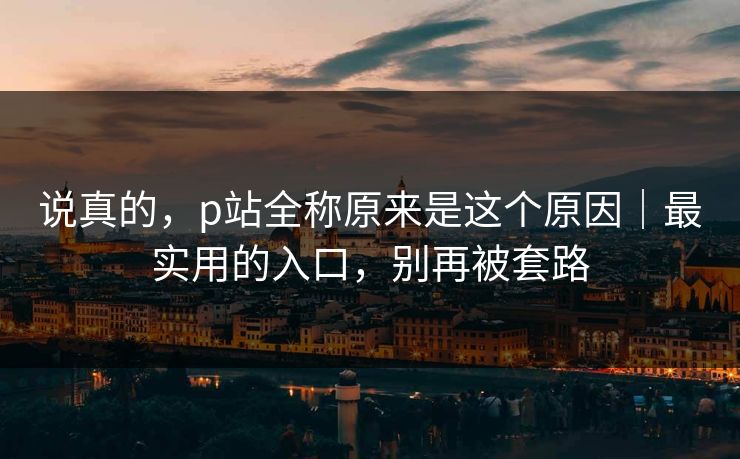 说真的,p站全称原来是这个原因|最实用的入口,别再被套路 说真的,p站全称原来是这个原因|最实用的入口,别再被套路