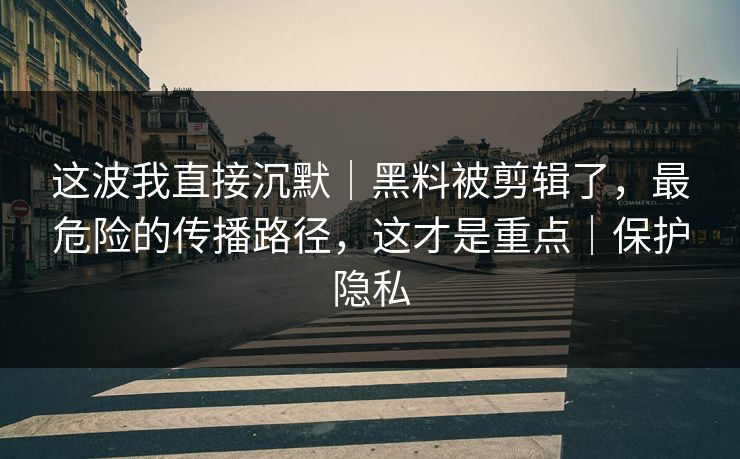 这波我直接沉默|黑料被剪辑了,最危险的传播路径,这才是重点|保护隐私 这波我直接沉默|黑料被剪辑了,最危险的传播路径,这才是重点|保护隐私