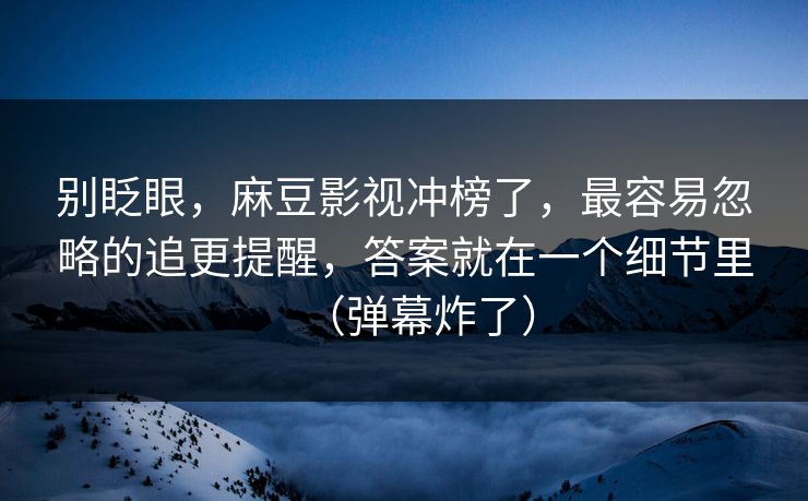 别眨眼，麻豆影视冲榜了，最容易忽略的追更提醒，答案就在一个细节里（弹幕炸了）
