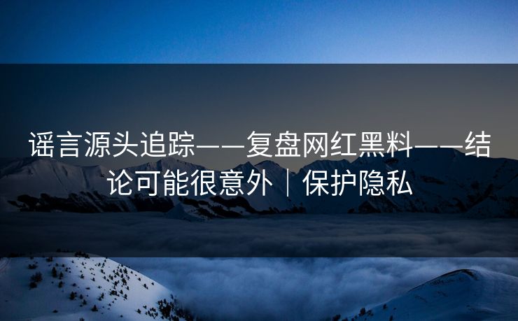 谣言源头追踪——复盘网红黑料——结论可能很意外|保护隐私 谣言源头追踪——复盘网红黑料——结论可能很意外|保护隐私
