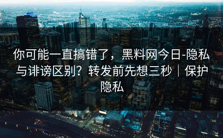 你可能一直搞错了，黑料网今日-隐私与诽谤区别？转发前先想三秒｜保护隐私