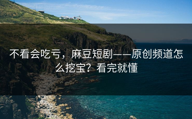 不看会吃亏,麻豆短剧——原创频道怎么挖宝?看完就懂 不看会吃亏,麻豆短剧——原创频道怎么挖宝?看完就懂