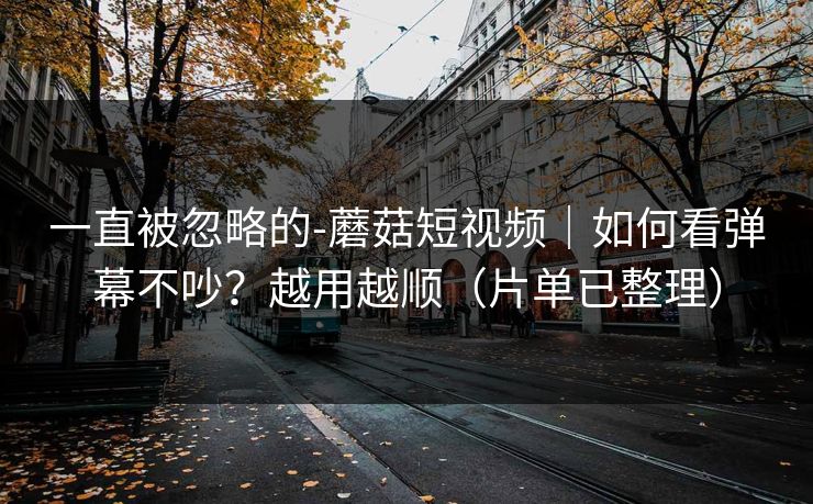 一直被忽略的-蘑菇短视频|如何看弹幕不吵?越用越顺(片单已整理) 一直被忽略的-蘑菇短视频|如何看弹幕不吵?越用越顺(片单已整理)