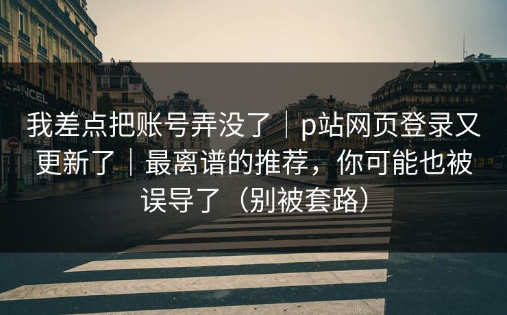我差点把账号弄没了｜p站网页登录又更新了｜最离谱的推荐，你可能也被误导了（别被套路）
