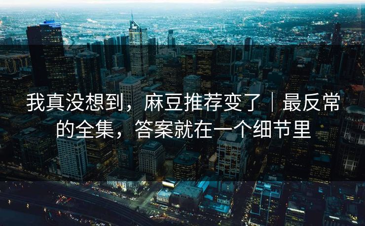 我真没想到,麻豆推荐变了|最反常的全集,答案就在一个细节里 我真没想到,麻豆推荐变了|最反常的全集,答案就在一个细节里