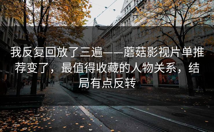 我反复回放了三遍——蘑菇影视片单推荐变了，最值得收藏的人物关系，结局有点反转