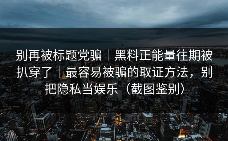 别再被标题党骗｜黑料正能量往期被扒穿了｜最容易被骗的取证方法，别把隐私当娱乐（截图鉴别）