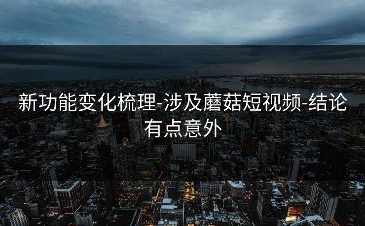 新功能变化梳理-涉及蘑菇短视频-结论有点意外 新功能变化梳理-涉及蘑菇短视频-结论有点意外