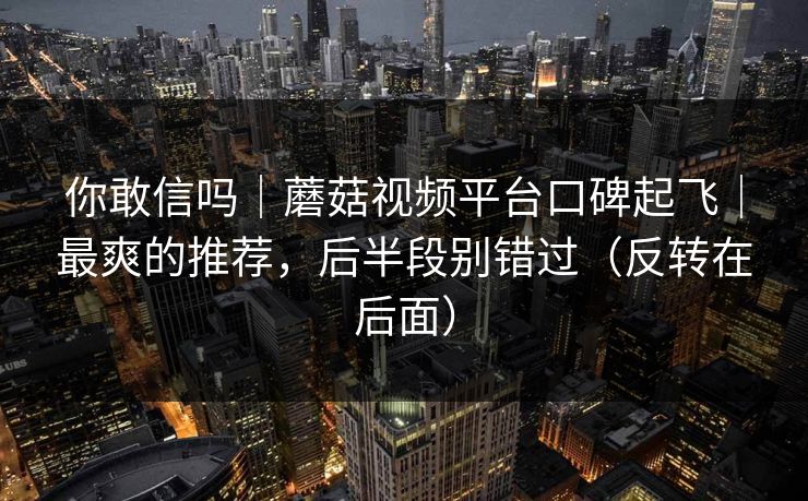 你敢信吗|蘑菇视频平台口碑起飞|最爽的推荐,后半段别错过(反转在后面) 你敢信吗|蘑菇视频平台口碑起飞|最爽的推荐,后半段别错过(反转在后面)